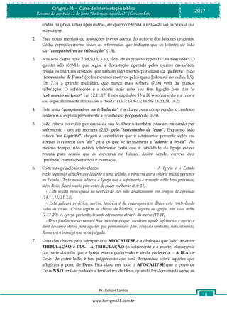 Pr. Jailson Santos
www.kerygma21.com.br
Kerygma 21 – Curso de interpretação bíblica
Resumo do capítulo 12 do livro “Entendes o que lês?” (Gordon Fee)
2017
8
ondas na praia, umas após outras, até que você tenha a sensação do livro e da sua
mensagem.
2. Faça notas mentais ou anotações breves acerca do autor e dos leitores originais.
Colha especificamente todas as referências que indicam que os leitores de João
são "companheiros na tribulação" (1.9).
3. Nas sete cartas note 2.3,8,9,13; 3.10, além da expressão repetida "ao vencedor". O
quinto selo (6.9-11) que segue a devastação operada pelos quatro cavaleiros,
revela os mártires cristãos, que tinham sido mortos por causa da "palavra" e do
"testemunho de Jesus" (pelos mesmos motivos pelos quais João está no exílio, 1.9).
Em 7.14 a grande multidão, que nunca mais sofrerá (7.16) vem da grande
tribulação. O sofrimento e a morte mais uma vez têm ligação com dar "o
testemunho de Jesus" em 12.11,17. E nos capítulos 13 a 20 o sofrimento e a morte
são especificamente atribuídos à "besta" (13.7; 14.9-13; 16.56; 18.20,24; 19.2).
4. Este tema "companheiros na tribulação" é a chave para compreender o contexto
histórico, e explica plenamente a ocasião e o propósito do livro.
5. João estava no exílio por causa da sua fé. Outros também estavam passando por
sofrimento - um até morrera (2.13) pelo "testemunho de Jesus". Enquanto João
estava "no Espírito", chegou a reconhecer que o sofrimento presente deles era
apenas o começo dos "ais" para os que se recusassem a "adorar a besta". Ao
mesmo tempo, não estava totalmente certo que a totalidade da Igreja estava
pronta para aquilo que os esperava no futuro. Assim sendo, escreve esta
"profecia" como advertência e exortação.
6. Os temas principais são claros: - A Igreja e o Estado
estão seguindo direções que levarão a uma colisão, e parecerá que a vitória inicial pertence
ao Estado. Deste modo, adverte a Igreja que o sofrimento e a morte estão bem próximos;
além disto, ficará muito pior antes de poder melhorar (6.9-11).
- Está muito preocupado no sentido de eles não desanimarem em tempos de opressão
(14.11,12; 21.7,8).
- Esta palavra profética, porém, também é de encorajamento. Deus está controlando
todas as coisas. Cristo segura as chaves da história, e segura as igrejas nas suas mãos
(1.17-20). A Igreja, portanto, triunfa até mesmo através da morte (12.11).
- Deus finalmente derramará Sua ira sobre os que causaram aquele sofrimento e morte, e
dará descanso eterno para aqueles que permanecem fiéis. Naquele contexto, naturalmente,
Roma era a inimiga que seria julgada.
7. Uma das chaves para interpretar o APOCALIPSE é a distinção que João faz entre
TRIBULAÇÃO e IRA. - A TRIBULAÇÃO (o sofrimento e a morte) claramente
faz parte daquilo que a Igreja estava padecendo e ainda padeceria. - A IRA de
Deus, de outro lado, é Seu julgamento que será derramado sobre aqueles que
afligiram o povo de Deus. Fica claro em todo o APOCALIPSE que o povo de
Deus NÃO terá de padecer a terrível ira de Deus, quando for derramada sobre os
 