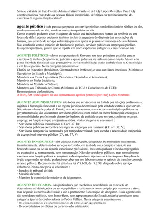Síntese extraída do livro Direito Administrativo Brasileiro de Hely Lopes Meirelles. Para Hely
agentes públicos “são todas as pessoas físicas incumbidas, definitiva ou transitoriamente, do
exercício de alguma função estatal”.
agente público é toda pessoa que presta um serviço público, sendo funcionário público ou não,
sendo remunerado ou não, sendo o serviço temporário ou não.
Como exemplo podemos citar os agentes de saúde que trabalham nos bairros da periferia ou em
locais de difícil acesso, podemos também incluir os membros de diretoria das associações de
bairros, pois através do serviço voluntário prestam ajuda as pessoas e moradores de seus bairros.
Não confundir com o conceito de funcionário público, servidor público ou empregado público.
Os agentes públicos, gênero que se reparte em cinco espécie ou categorias, classificam-se em :
AGENTES POLÍTICOS– são os componentes do Governo nos seus primeiros escalões para o
exercício de atribuições políticas, judiciais e quase judiciais previstas na constituição. Atuam com
plena liberdade funcional suas prerrogativas e responsabilidades estão estabelecidas na Constituição
e em leis especiais. Nesta categoria encontram-se :
Chefes de Executivo (Presidente, Governadores e Prefeitos), e seus auxiliares imediatos (Ministros e
Secretários de Estado e Município);
Membros das Casas Legislativas (Senadores, Deputados, e Vereadores);
Membros do Poder Judiciário;
Membros do Ministério Público;
Membros dos Tribunais de Contas (Ministros do TCU e Conselheiros do TCE);
Representantes diplomáticos;
ATENÇÃO : estes quatro só são considerados agentes políticos por Hely Lopes Meirelles
AGENTES ADMINISTRATIVOS– são todos que se vinculam ao Estado por relações profissionais,
sujeitos à hierarquia funcional e ao regime jurídico determinado pela entidade estatal a que servem.
Não são membros de poder de Estado, nem o representam, nem exercem atribuições políticas ou
governamentais; são unicamente servidores públicos, com maior ou menor hierarquia, encargos e
responsabilidades profissionais dentro do órgão ou da entidade a que servem, conforme o cargo,
emprego ou função em que estejam investidos. Nesta categoria se encontram :
· Servidores públicos concursados (CF,art. 37, II);
· Servidores públicos exercentes de cargos ou empregos em comissão (CF, art. 37, V);
· Servidores temporários contratados por tempo determinado para atender a necessidade temporária
de excepcional interesse público (CF, art. 37, V)
AGENTES HONORÍFICOS– são cidadãos convocados, designados ou nomeados para prestar,
transitoriamente, determinados serviços ao Estado, em razão de sua condição cívica, de sua
honorabilidade ou de sua notória capacidade profissional, mas sem qualquer vínculo empregatício
ou estatutário e, normalmente, sem remuneração. Não são servidores públicos, mas normalmente
exercem uma função pública e, enquanto a desempenham, sujeitam-se à hierarquia e disciplina do
órgão a que estão servindo, podendo perceber um pro labore e contar o período de trabalho como de
serviço público. Recentemente foi editada a lei nº 9.608, de 18.2.98. dispondo sobre serviço
voluntário. Nesta categoria se encontram :
· Jurados do tribunal do júri;
· Mesário eleitoral;
· Membro de comissão de estudo ou de julgamento.
AGENTES DELEGADOS– são particulares que recebem a incumbência da execução de
determinada atividade, obra ou serviço público e realizam em nome próprio, por sua conta e risco,
mas segundo as normas do Estado e sob a permanente fiscalização do delegante. Esses agentes não
são servidores públicos, nem honoríficos, nem representantes do Estado, todavia constituem uma
categoria à parte de colaboradores do Poder Público. Nesta categoria encontram-se :
· Os concessionários e os permissionários de obras e serviços públicos;
· Os serventuários de ofícios ou cartórios não estatizados;
 