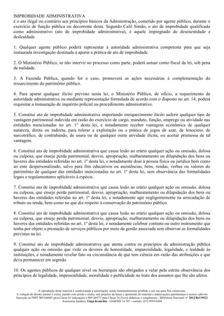 A reprodução deste material é condicionada a autorização, sendo terminantemente proibido o seu uso para fins comerciais.
A violação do direito autoral é crime, punido com prisão e multa, sem prejuízo da busca e apreensão do material e indenizações patrimoniais e morais cabíveis
Inscrição no INPI: 905146603 para Classe 41 (educação) e 905146573 para Classe 16 (livros didáticos e congêneres) - Biblioteca Nacional: n° 2012/RJ/19521
Assessoria Jurídica: Tiago Koutchin - OAB/MS 14.707 - contato: (67) 9959-0304
IMPROBIDADE ADMINISTRATIVA
é o ato ilegal ou contrário aos princípios básicos da Administração, cometido por agente público, durante o
exercício de função pública ou decorrente desta. Segundo Calil Simão, o ato de improbidade qualificado
como administrativo (ato de improbidade administrativa), é aquele impregnado de desonestidade e
deslealdade.
1. Qualquer agente público poderá representar à autoridade administrativa competente para que seja
instaurada investigação destinada a apurar a prática de ato de improbidade.
2. O Ministério Público, se não intervir no processo como parte, poderá autuar como fiscal da lei, sob pena
de nulidade.
3. A Fazenda Pública, quando for o caso, promoverá as ações necessárias à complementação do
ressarcimento do patrimônio público.
4. Para apurar qualquer ilícito previsto nesta lei, o Ministério Público, de ofício, a requerimento de
autoridade administrativa ou mediante representação formulada de acordo com o disposto no art. 14, poderá
requisitar a instauração de inquérito policial ou procedimento administrativo.
5. Constitui ato de improbidade administrativa importando enriquecimento ilícito auferir qualquer tipo de
vantagem patrimonial indevida em razão do exercício de cargo, mandato, função, emprego ou atividade nas
entidades mencionadas no art. 1° desta lei, e notadamente receber vantagem econômica de qualquer
natureza, direta ou indireta, para tolerar a exploração ou a prática de jogos de azar, de lenocínio, de
narcotráfico, de contrabando, de usura ou de qualquer outra atividade ilícita, ou aceitar promessa de tal
vantagem.
6. Constitui ato de improbidade administrativa que causa lesão ao erário qualquer ação ou omissão, dolosa
ou culposa, que enseje perda patrimonial, desvio, apropriação, malbaratamento ou dilapidação dos bens ou
haveres das entidades referidas no art. 1º desta lei, e notadamente doar à pessoa física ou jurídica bem como
ao ente despersonalizado, salvo para fins educativos ou assistências, bens, rendas, verbas ou valores do
patrimônio de qualquer das entidades mencionadas no art. 1º desta lei, sem observância das formalidades
legais e regulamentares aplicáveis à espécie.
7. Constitui ato de improbidade administrativa que causa lesão ao erário qualquer ação ou omissão, dolosa
ou culposa, que enseje perda patrimonial, desvio, apropriação, malbaratamento ou dilapidação dos bens ou
haveres das entidades referidas no art. 1º desta lei, e notadamente agir negligentemente na arrecadação de
tributo ou renda, bem como no que diz respeito à conservação do patrimônio público.
8. Constitui ato de improbidade administrativa que causa lesão ao erário qualquer ação ou omissão, dolosa
ou culposa, que enseje perda patrimonial, desvio, apropriação, malbaratamento ou dilapidação dos bens ou
haveres das entidades referidas no art. 1º desta lei, e notadamente celebrar contrato ou outro instrumento que
tenha por objeto a prestação de serviços públicos por meio da gestão associada sem observar as formalidades
previstas na lei.
9. Constitui ato de improbidade administrativa que atenta contra os princípios da administração pública
qualquer ação ou omissão que viole os deveres de honestidade, imparcialidade, legalidade, e lealdade às
instituições, e notadamente revelar fato ou circunstância de que tem ciência em razão das atribuições e que
deva permanecer em segredo.
10. Os agentes públicos de qualquer nível ou hierarquia são obrigados a velar pela estrita observância dos
princípios de legalidade, impessoalidade, moralidade e publicidade no trato dos assuntos que lhe são afetos.
 