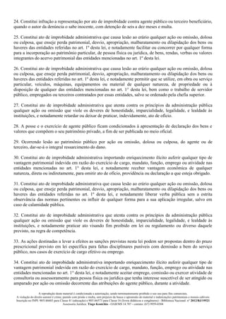 A reprodução deste material é condicionada a autorização, sendo terminantemente proibido o seu uso para fins comerciais.
A violação do direito autoral é crime, punido com prisão e multa, sem prejuízo da busca e apreensão do material e indenizações patrimoniais e morais cabíveis
Inscrição no INPI: 905146603 para Classe 41 (educação) e 905146573 para Classe 16 (livros didáticos e congêneres) - Biblioteca Nacional: n° 2012/RJ/19521
Assessoria Jurídica: Tiago Koutchin - OAB/MS 14.707 - contato: (67) 9959-0304
24. Constitui infração a representação por ato de improbidade contra agente público ou terceiro beneficiário,
quando o autor da denúncia o sabe inocente, com detenção de seis a dez meses e multa.
25. Constitui ato de improbidade administrativa que causa lesão ao erário qualquer ação ou omissão, dolosa
ou culposa, que enseje perda patrimonial, desvio, apropriação, malbaratamento ou dilapidação dos bens ou
haveres das entidades referidas no art. 1º desta lei, e notadamente facilitar ou concorrer por qualquer forma
para a incorporação ao patrimônio particular, de pessoa física ou jurídica, de bens, rendas, verbas ou valores
integrantes do acervo patrimonial das entidades mencionadas no art. 1º desta lei.
26. Constitui ato de improbidade administrativa que causa lesão ao erário qualquer ação ou omissão, dolosa
ou culposa, que enseje perda patrimonial, desvio, apropriação, malbaratamento ou dilapidação dos bens ou
haveres das entidades referidas no art. 1º desta lei, e notadamente permitir que se utilize, em obra ou serviço
particular, veículos, máquinas, equipamentos ou material de qualquer natureza, de propriedade ou à
disposição de qualquer das entidades mencionadas no art. 1° desta lei, bem como o trabalho de servidor
público, empregados ou terceiros contratados por essas entidades, salvo se ordenado pela chefia superior.
27. Constitui ato de improbidade administrativa que atenta contra os princípios da administração pública
qualquer ação ou omissão que viole os deveres de honestidade, imparcialidade, legalidade, e lealdade às
instituições, e notadamente retardar ou deixar de praticar, indevidamente, ato de ofício.
28. A posse e o exercício de agente público ficam condicionados à apresentação de declaração dos bens e
valores que compõem o seu patrimônio privado, a fim de ser publicada no meio oficial.
29. Ocorrendo lesão ao patrimônio público por ação ou omissão, dolosa ou culposa, do agente ou de
terceiro, dar-se-á o integral ressarcimento do dano.
30. Constitui ato de improbidade administrativa importando enriquecimento ilícito auferir qualquer tipo de
vantagem patrimonial indevida em razão do exercício de cargo, mandato, função, emprego ou atividade nas
entidades mencionadas no art. 1° desta lei, e notadamente receber vantagem econômica de qualquer
natureza, direta ou indiretamente, para omitir ato de ofício, providência ou declaração a que esteja obrigado.
31. Constitui ato de improbidade administrativa que causa lesão ao erário qualquer ação ou omissão, dolosa
ou culposa, que enseje perda patrimonial, desvio, apropriação, malbaratamento ou dilapidação dos bens ou
haveres das entidades referidas no art. 1º desta lei, e notadamente liberar verba pública sem a estrita
observância das normas pertinentes ou influir de qualquer forma para a sua aplicação irregular, salvo em
caso de calamidade pública.
32. Constitui ato de improbidade administrativa que atenta contra os princípios da administração pública
qualquer ação ou omissão que viole os deveres de honestidade, imparcialidade, legalidade, e lealdade às
instituições, e notadamente praticar ato visando fim proibido em lei ou regulamento ou diverso daquele
previsto, na regra de competência.
33. As ações destinadas a levar a efeitos as sanções previstas nesta lei podem ser propostas dentro do prazo
prescricional previsto em lei específica para faltas disciplinares puníveis com demissão a bem do serviço
público, nos casos de exercício de cargo efetivo ou emprego.
34. Constitui ato de improbidade administrativa importando enriquecimento ilícito auferir qualquer tipo de
vantagem patrimonial indevida em razão do exercício de cargo, mandato, função, emprego ou atividade nas
entidades mencionadas no art. 1° desta lei, e notadamente aceitar emprego, comissão ou exercer atividade de
consultoria ou assessoramento para pessoa física ou jurídica que tenha interesse suscetível de ser atingido ou
amparado por ação ou omissão decorrente das atribuições do agente público, durante a atividade.
 