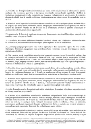 A reprodução deste material é condicionada a autorização, sendo terminantemente proibido o seu uso para fins comerciais.
A violação do direito autoral é crime, punido com prisão e multa, sem prejuízo da busca e apreensão do material e indenizações patrimoniais e morais cabíveis
Inscrição no INPI: 905146603 para Classe 41 (educação) e 905146573 para Classe 16 (livros didáticos e congêneres) - Biblioteca Nacional: n° 2012/RJ/19521
Assessoria Jurídica: Tiago Koutchin - OAB/MS 14.707 - contato: (67) 9959-0304
35. Constitui ato de improbidade administrativa que atenta contra os princípios da administração pública
qualquer ação ou omissão que viole os deveres de honestidade, imparcialidade, legalidade, e lealdade às
instituições, e notadamente revelar ou permitir que chegue ao conhecimento de terceiro, antes da respectiva
divulgação oficial, teor de medida política ou econômica capaz de afetar o preço de mercadoria, bem ou
serviço.
36. Constitui ato de improbidade administrativa que causa lesão ao erário qualquer ação ou omissão, dolosa
ou culposa, que enseje perda patrimonial, desvio, apropriação, malbaratamento ou dilapidação dos bens ou
haveres das entidades referidas no art. 1º desta lei, e notadamente ordenar ou permitir a realização de
despesas não autorizadas em lei ou regulamento.
37. A declaração de bens será atualizada, somente, na data em que o agente público deixar o exercício do
mandato, cargo, emprego ou função.
38. A comissão processante dará conhecimento ao Ministério Público e ao Tribunal ou Conselho de Contas
da existência de procedimento administrativo para apurar a prática de ato de improbidade.
39. A sentença que julgar procedente ação civil de reparação de dano ou decretar a perda dos bens havidos
ilicitamente determinará o pagamento ou a reversão dos bens, conforme o caso, em favor da pessoa jurídica
prejudicada pelo ilícito.
40. Não constitui ato de improbidade administrativa importando enriquecimento ilícito auferir qualquer tipo
de vantagem patrimonial indevida em razão do exercício de cargo, mandato, função, emprego ou atividade
nas entidades mencionadas no art. 1° desta lei, e notadamente adquirir, para si ou para outrem, no exercício
de mandato, cargo, emprego ou função pública, bens de qualquer natureza cujo valor seja desproporcional à
evolução do patrimônio ou à renda do agente público.
41. Constitui ato de improbidade administrativa que causa lesão ao erário qualquer ação ou omissão, dolosa
ou culposa, que enseje perda patrimonial, desvio, apropriação, malbaratamento ou dilapidação dos bens ou
haveres das entidades referidas no art. 1º desta lei, e notadamente celebrar contrato de rateio de consórcio
público sem suficiente e prévia dotação orçamentária, ou sem observar as formalidades previstas na lei.
42. Constitui ato de improbidade administrativa que causa lesão ao erário qualquer ação ou omissão, dolosa
ou culposa, que enseje perda patrimonial, desvio, apropriação, malbaratamento ou dilapidação dos bens ou
haveres das entidades referidas no art. 1º desta lei, e notadamente conceder benefício administrativo ou
fiscal sem a observância das formalidades legais ou regulamentares aplicáveis à espécie.
43. Além da sanção penal, o denunciante está sujeito a indenizar o denunciado pelos danos materiais, morais
ou à imagem que houver provocado.
44. Constitui ato de improbidade administrativa importando enriquecimento ilícito auferir qualquer tipo de
vantagem patrimonial indevida em razão do exercício de cargo, mandato, função, emprego ou atividade nas
entidades mencionadas no art. 1° desta lei, e notadamente receber, para si ou para outrem, dinheiro, bem
móvel ou imóvel, ou qualquer outra vantagem econômica, direta ou indireta, a título de comissão,
percentagem, gratificação ou presente de quem tenha interesse, direto ou indireto, que possa ser atingido ou
amparado por ação ou omissão decorrente das atribuições do agente público.
45. Os atos de improbidade praticados por qualquer agente público, que seja servidor, contra a administração
direta, indireta ou fundacional de qualquer dos Poderes da União, dos Estados, do Distrito Federal, dos
Municípios, de Território, de empresa incorporada ao patrimônio público ou de entidade para cuja criação
 