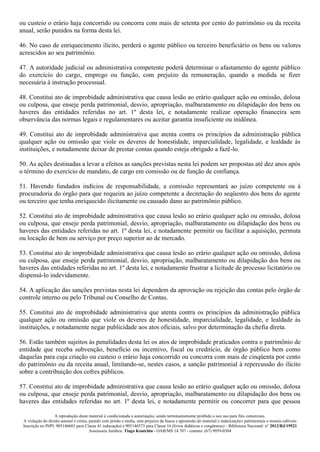 A reprodução deste material é condicionada a autorização, sendo terminantemente proibido o seu uso para fins comerciais.
A violação do direito autoral é crime, punido com prisão e multa, sem prejuízo da busca e apreensão do material e indenizações patrimoniais e morais cabíveis
Inscrição no INPI: 905146603 para Classe 41 (educação) e 905146573 para Classe 16 (livros didáticos e congêneres) - Biblioteca Nacional: n° 2012/RJ/19521
Assessoria Jurídica: Tiago Koutchin - OAB/MS 14.707 - contato: (67) 9959-0304
ou custeio o erário haja concorrido ou concorra com mais de setenta por cento do patrimônio ou da receita
anual, serão punidos na forma desta lei.
46. No caso de enriquecimento ilícito, perderá o agente público ou terceiro beneficiário os bens ou valores
acrescidos ao seu patrimônio.
47. A autoridade judicial ou administrativa competente poderá determinar o afastamento do agente público
do exercício do cargo, emprego ou função, com prejuízo da remuneração, quando a medida se fizer
necessária à instrução processual.
48. Constitui ato de improbidade administrativa que causa lesão ao erário qualquer ação ou omissão, dolosa
ou culposa, que enseje perda patrimonial, desvio, apropriação, malbaratamento ou dilapidação dos bens ou
haveres das entidades referidas no art. 1º desta lei, e notadamente realizar operação financeira sem
observância das normas legais e regulamentares ou aceitar garantia insuficiente ou inidônea.
49. Constitui ato de improbidade administrativa que atenta contra os princípios da administração pública
qualquer ação ou omissão que viole os deveres de honestidade, imparcialidade, legalidade, e lealdade às
instituições, e notadamente deixar de prestar contas quando esteja obrigado a fazê-lo.
50. As ações destinadas a levar a efeitos as sanções previstas nesta lei podem ser propostas até dez anos após
o término do exercício de mandato, de cargo em comissão ou de função de confiança.
51. Havendo fundados indícios de responsabilidade, a comissão representará ao juízo competente ou à
procuradoria do órgão para que requeira ao juízo competente a decretação do seqüestro dos bens do agente
ou terceiro que tenha enriquecido ilicitamente ou causado dano ao patrimônio público.
52. Constitui ato de improbidade administrativa que causa lesão ao erário qualquer ação ou omissão, dolosa
ou culposa, que enseje perda patrimonial, desvio, apropriação, malbaratamento ou dilapidação dos bens ou
haveres das entidades referidas no art. 1º desta lei, e notadamente permitir ou facilitar a aquisição, permuta
ou locação de bem ou serviço por preço superior ao de mercado.
53. Constitui ato de improbidade administrativa que causa lesão ao erário qualquer ação ou omissão, dolosa
ou culposa, que enseje perda patrimonial, desvio, apropriação, malbaratamento ou dilapidação dos bens ou
haveres das entidades referidas no art. 1º desta lei, e notadamente frustrar a licitude de processo licitatório ou
dispensá-lo indevidamente.
54. A aplicação das sanções previstas nesta lei dependem da aprovação ou rejeição das contas pelo órgão de
controle interno ou pelo Tribunal ou Conselho de Contas.
55. Constitui ato de improbidade administrativa que atenta contra os princípios da administração pública
qualquer ação ou omissão que viole os deveres de honestidade, imparcialidade, legalidade, e lealdade às
instituições, e notadamente negar publicidade aos atos oficiais, salvo por determinação da chefia direta.
56. Estão também sujeitos às penalidades desta lei os atos de improbidade praticados contra o patrimônio de
entidade que receba subvenção, benefício ou incentivo, fiscal ou creditício, de órgão público bem como
daquelas para cuja criação ou custeio o erário haja concorrido ou concorra com mais de cinqüenta por cento
do patrimônio ou da receita anual, limitando-se, nestes casos, a sanção patrimonial à repercussão do ilícito
sobre a contribuição dos cofres públicos.
57. Constitui ato de improbidade administrativa que causa lesão ao erário qualquer ação ou omissão, dolosa
ou culposa, que enseje perda patrimonial, desvio, apropriação, malbaratamento ou dilapidação dos bens ou
haveres das entidades referidas no art. 1º desta lei, e notadamente permitir ou concorrer para que pessoa
 