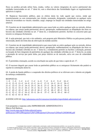 A reprodução deste material é condicionada a autorização, sendo terminantemente proibido o seu uso para fins comerciais.
A violação do direito autoral é crime, punido com prisão e multa, sem prejuízo da busca e apreensão do material e indenizações patrimoniais e morais cabíveis
Inscrição no INPI: 905146603 para Classe 41 (educação) e 905146573 para Classe 16 (livros didáticos e congêneres) - Biblioteca Nacional: n° 2012/RJ/19521
Assessoria Jurídica: Tiago Koutchin - OAB/MS 14.707 - contato: (67) 9959-0304
física ou jurídica privada utilize bens, rendas, verbas ou valores integrantes do acervo patrimonial das
entidades mencionadas no art. 1º desta lei, sem a observância das formalidades legais ou regulamentares
aplicáveis à espécie.
58. Reputa-se funcionário público, para os efeitos desta lei, todo aquele que exerce, ainda que
transitoriamente ou sem remuneração, por eleição, nomeação, designação, contratação ou qualquer outra
forma de investidura ou vínculo, mandato, cargo, emprego ou função nas entidades mencionadas no artigo
anterior.
59. Constitui ato de improbidade administrativa que causa lesão ao erário qualquer ação ou omissão, dolosa
ou culposa, que enseje perda patrimonial, desvio, apropriação, malbaratamento ou dilapidação dos bens ou
haveres das entidades referidas no art. 1º desta lei, e notadamente permitir, facilitar ou concorrer para que
terceiro se enriqueça ilicitamente.
60. A ação principal, que terá o rito ordinário, será proposta pelo Ministério Público ou pela pessoa jurídica
interessada, dentro de trinta dias da efetivação da medida cautelar.
61. Constitui ato de improbidade administrativa que causa lesão ao erário qualquer ação ou omissão, dolosa
ou culposa, que enseje perda patrimonial, desvio, apropriação, malbaratamento ou dilapidação dos bens ou
haveres das entidades referidas no art. 1º desta lei, e notadamente permitir ou facilitar a alienação, permuta
ou locação de bem integrante do patrimônio de qualquer das entidades referidas no art. 1º desta lei, ou ainda
a prestação de serviço por parte delas, por preço inferior ao de mercado, salvo em caso de calamidade
pública.
62. É permitida a transação, acordo ou conciliação nas ações de que trata o caput do art. 17.
63. O sucessor daquele que causar lesão ao patrimônio público ou se enriquecer ilicitamente não poderá se
sujeitar às cominações desta lei.
64. A perda da função pública e a suspensão dos direitos políticos só se efetivam com o trânsito em julgado
da sentença condenatória.
RESPOSTAS:
1 - E 2 - E 3 - C 4 - C 5 - C 6 - E 7 - C 8 - C 9 - C 10 - C
11 - E 12 - E 13 - C 14 - E 15 - C 16 - C 17 - E 18 - C 19 - C 20 - C
21 - C 22 - C 23 - C 24 - E 25 - C 26 - E 27 - C 28 - E 29 - C 30 - C
31 - E 32 - C 33 - C 34 - C 35 - C 36 - C 37 - E 38 - C 39 - C 40 - E
41 - C 42 - C 43 - C 44 - C 45 - E 46 - C 47 - E 48 - C 49 - C 50 - E
51 - E 52 - C 53 - C 54 - E 55 - E 56 - E 57 - C 58 - E 59 - C 60 - C
61 - E 62 - E 63 - E 64 - C
JUSTIFICATIVAS: http://adsonsena.com.br/concursos/simulados/improbidade-administrativa#
Cem perguntas e respostas sobre IMPROBIDADE ADMINISTRATIVA
Márcia Noll Barboza
http://escola.mpu.mp.br/linha-editorial/outras-
publicacoes/100%20Perguntas%20e%20Respostas%20versao%20final%20EBOOK.pdf
 