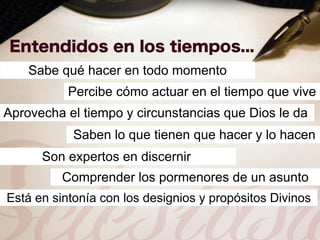Sabe qué hacer en todo momento
           Percibe cómo actuar en el tiempo que vive
Aprovecha el tiempo y circunstancias que Dios le da
            Saben lo que tienen que hacer y lo hacen
      Son expertos en discernir
          Comprender los pormenores de un asunto
Está en sintonía con los designios y propósitos Divinos
 