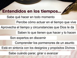 Sabe qué hacer en todo momento
           Percibe cómo actuar en el tiempo que vive
Aprovecha el tiempo y circunstancias que Dios le da
            Saben lo que tienen que hacer y lo hacen
      Son expertos en discernir
          Comprender los pormenores de un asunto
Está en sintonía con los designios y propósitos Divinos
     Sabe cuándo parar, girar o avanzar
 