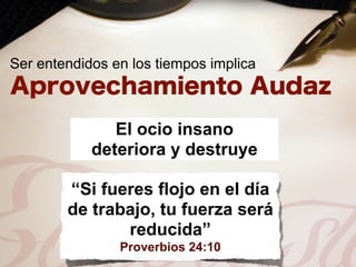 Ser entendidos en los tiempos implica



               El ocio insano
            deteriora y destruye

        “Si fueres flojo en el día
        de trabajo, tu fuerza será
               reducida”
                Proverbios 24:10
 
