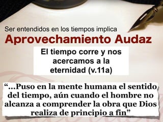 Ser entendidos en los tiempos implica


           El tiempo corre y nos
               acercamos a la
              eternidad (v.11a)

“...Puso en la mente humana el sentido
 del tiempo, aún cuando el hombre no
alcanza a comprender la obra que Dios
        realiza de principio a fin”
 
