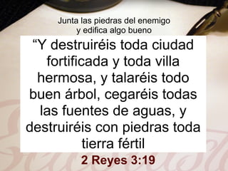 Junta las piedras del enemigo
          y edifica algo bueno
 “Y destruiréis toda ciudad
   fortificada y toda villa
  hermosa, y talaréis todo
buen árbol, cegaréis todas
  las fuentes de aguas, y
destruiréis con piedras toda
           tierra fértil
           2 Reyes 3:19
 