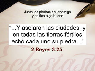 Junta las piedras del enemigo
          y edifica algo bueno


“...Y asolaron las ciudades, y
  en todas las tierras fértiles
 echó cada uno su piedra...”
         2 Reyes 3:25
 