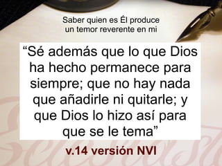 Saber quien es Él produce
      un temor reverente en mi

“Sé además que lo que Dios
 ha hecho permanece para
 siempre; que no hay nada
  que añadirle ni quitarle; y
  que Dios lo hizo así para
      que se le tema”
       v.14 versión NVI
 