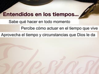 Sabe qué hacer en todo momento
          Percibe cómo actuar en el tiempo que vive
Aprovecha el tiempo y circunstancias que Dios le da
 