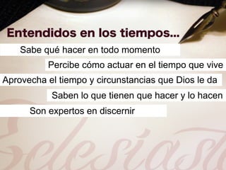 Sabe qué hacer en todo momento
          Percibe cómo actuar en el tiempo que vive
Aprovecha el tiempo y circunstancias que Dios le da
           Saben lo que tienen que hacer y lo hacen
      Son expertos en discernir
 