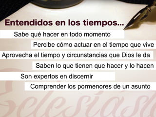 Sabe qué hacer en todo momento
          Percibe cómo actuar en el tiempo que vive
Aprovecha el tiempo y circunstancias que Dios le da
           Saben lo que tienen que hacer y lo hacen
      Son expertos en discernir
         Comprender los pormenores de un asunto
 