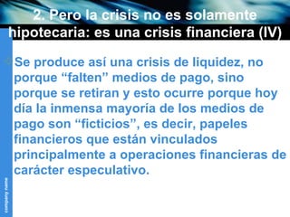 2. Pero la crisis no es solamente hipotecaria: es una crisis financiera (IV) Se produce así una crisis de liquidez, no porque “falten” medios de pago, sino porque se retiran y esto ocurre porque hoy día la inmensa mayoría de los medios de pago son “ficticios”, es decir, papeles financieros que están vinculados principalmente a operaciones financieras de carácter especulativo. 
