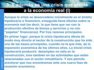 3. Y además es una crisis que afecta a la economía real (I) Aunque la crisis se desencadene inicialmente en el ámbito hipotecario o financiero, enseguida tiene efectos sobre la economía real (es decir, la que tiene que ver con la producción efectiva de bienes y servicios y no con “papeles” financieros). Por tres razones principales. En primer lugar, porque la crisis hipotecaria afecta de modo muy directo al sector de la construcción que ha sido una de las bases principales, cuando no la que más, de la expansión económica de los últimos años. La inicial crisis hipotecaria producirá  desempleo no sólo en la construcción, sino también en las actividades que están relacionadas con el sector inmobiliario. Y eso permite aventurar que nos encontramos ante una nueva fase de recesión económica.  