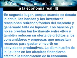 3. Y además es una crisis que afecta a la economía real (II) En segundo lugar, porque cuando se desata la crisis, los bancos y los inversores reaccionan retirando fondos del mercado y generando falta de liquidez. Los bancos ya no se prestan tan fácilmente entre ellos y también reducen su oferta de créditos a los consumidores y empresas que necesitan recursos para gastar o invertir en actividades productivas. La disminución de la liquidez en los circuitos financieros afecta a la financiación de la economía.  