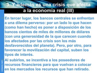 3. Y además es una crisis que afecta a la economía real (III) En tercer lugar, los bancos centrales se enfrentan a una dilema perverso: por un lado lo que hacen (como han hecho) es poner a disposición de los bancos cientos de miles de millones de dólares (con una generosidad de la que carecen cuando los afectados por las crisis son los más desfavorecidos del planeta). Pero, por otro, para favorecer la movilización del capital, suben los tipos de interés. Al subirlos, se incentiva a los poseedores de recursos financieros para que vuelvan a colocar en los mercados los recursos que han retirado. 
