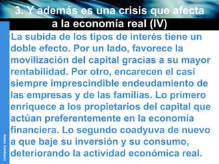3. Y además es una crisis que afecta a la economía real (IV) La subida de los tipos de interés tiene un doble efecto. Por un lado, favorece la movilización del capital gracias a su mayor rentabilidad. Por otro, encarecen el casi siempre imprescindible endeudamiento de las empresas y de las familias. Lo primero enriquece a los propietarios del capital que actúan preferentemente en la economía financiera. Lo segundo coadyuva de nuevo a que baje su inversión y su consumo, deteriorando la actividad económica real. 
