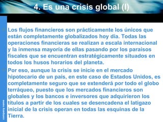 4. Es una crisis global (I) Los flujos financieros son prácticamente los únicos que están completamente globalizados hoy día. Todas las operaciones financieras se realizan a escala internacional y la inmensa mayoría de ellas pasando por los paraísos fiscales que se encuentran estratégicamente situados en todos los husos horarios del planeta. Por eso, aunque la crisis se inicie en el mercado hipotecario de un país, en este caso de Estados Unidos, es completamente seguro que se extenderá por todo el globo terráqueo, puesto que los mercados financieros son globales y los bancos e inversores que adquirieron los títulos a partir de los cuales se desencadena el latigazo inicial de la crisis operan en todas las esquinas de la Tierra. 