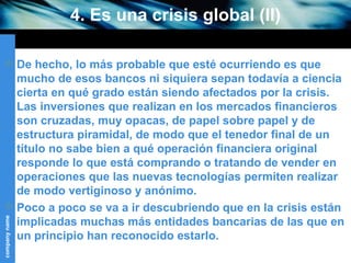 4. Es una crisis global (II) De hecho, lo más probable que esté ocurriendo es que mucho de esos bancos ni siquiera sepan todavía a ciencia cierta en qué grado están siendo afectados por la crisis.  Las inversiones que realizan en los mercados financieros son cruzadas, muy opacas, de papel sobre papel y de estructura piramidal, de modo que el tenedor final de un título no sabe bien a qué operación financiera original responde lo que está comprando o tratando de vender en operaciones que las nuevas tecnologías permiten realizar de modo vertiginoso y anónimo. Poco a poco se va a ir descubriendo que en la crisis están implicadas muchas más entidades bancarias de las que en un principio han reconocido estarlo. 