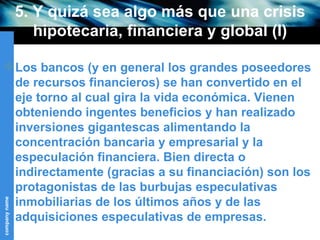 5. Y quizá sea algo más que una crisis hipotecaria, financiera y global (I) Los bancos (y en general los grandes poseedores de recursos financieros) se han convertido en el eje torno al cual gira la vida económica. Vienen obteniendo ingentes beneficios y han realizado inversiones gigantescas alimentando la concentración bancaria y empresarial y la especulación financiera. Bien directa o indirectamente (gracias a su financiación) son los protagonistas de las burbujas especulativas inmobiliarias de los últimos años y de las adquisiciones especulativas de empresas. 