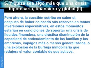 5. Y quizá sea algo más que una crisis hipotecaria, financiera y global (II) Pero ahora, la cuestión estriba en saber si, después de haber colocado sus reservas en tantas inversiones especulativas, en estos momentos estarían en condiciones de soportar una crisis de liquidez financiera, una drástica disminución de la capacidad de endeudamiento de las familias y las empresas, impagos más o menos generalizados, o una explosión de la burbuja inmobiliaria que redujera el valor contable de sus activos. 