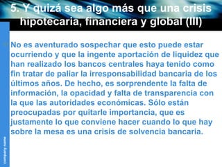 5. Y quizá sea algo más que una crisis hipotecaria, financiera y global (III) No es aventurado sospechar que esto puede estar ocurriendo y que la ingente aportación de liquidez que han realizado los bancos centrales haya tenido como fin tratar de paliar la irresponsabilidad bancaria de los últimos años. De hecho, es sorprendente la falta de información, la opacidad y falta de transparencia con la que las autoridades económicas. Sólo están preocupadas por quitarle importancia, que es justamente lo que conviene hacer cuando lo que hay sobre la mesa es una crisis de solvencia bancaria.  