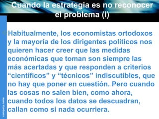 Cuando la estrategia es no reconocer el problema (I) Habitualmente, los economistas ortodoxos y la mayoría de los dirigentes políticos nos quieren hacer creer que las medidas económicas que toman son siempre las más acertadas y que responden a criterios “científicos” y “técnicos” indiscutibles, que no hay que poner en cuestión. Pero cuando las cosas no salen bien, como ahora, cuando todos los datos se descuadran, callan como si nada ocurriera. 