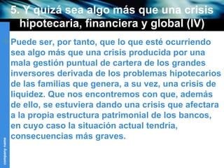 5. Y quizá sea algo más que una crisis hipotecaria, financiera y global (IV) Puede ser, por tanto, que lo que esté ocurriendo sea algo más que una crisis producida por una mala gestión puntual de cartera de los grandes inversores derivada de los problemas hipotecarios de las familias que genera, a su vez, una crisis de liquidez. Que nos encontremos con que, además de ello, se estuviera dando una crisis que afectara a la propia estructura patrimonial de los bancos, en cuyo caso la situación actual tendría, consecuencias más graves.  