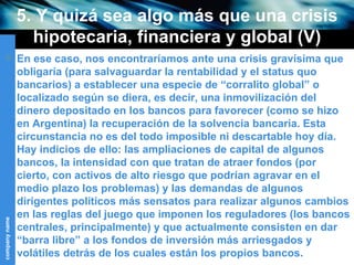 5. Y quizá sea algo más que una crisis hipotecaria, financiera y global (V) En ese caso, nos encontraríamos ante una crisis gravísima que obligaría (para salvaguardar la rentabilidad y el status quo bancarios) a establecer una especie de “corralito global” o localizado según se diera, es decir, una inmovilización del dinero depositado en los bancos para favorecer (como se hizo en Argentina) la recuperación de la solvencia bancaria.  E sta circunstancia no es del todo imposible ni descartable hoy día. Hay indicios de ello: las ampliaciones de capital de algunos bancos, la intensidad con que tratan de atraer fondos (por cierto, con activos de alto riesgo que podrían agravar en el medio plazo los problemas) y las demandas de algunos dirigentes políticos más sensatos para realizar algunos cambios en las reglas del juego que imponen los reguladores (los bancos centrales, principalmente) y que actualmente consisten en dar “barra libre” a los fondos de inversión más arriesgados y volátiles detrás de los cuales están los propios bancos. 