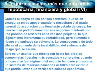 5. Y quizá sea algo más que una crisis hipotecaria, financiera y global (VI) Gracias al apoyo de los bancos centrales (que salen enseguida en su apoyo cuando lo necesitan) y al grado general de aceptación que tiene este estado de cosas, los bancos han podido aumentar sus negocios manteniendo una porción de reservas cada vez más pequeña, lo que lógicamente incrementa su rentabilidad, pero aumenta el riesgo y disminuye su solvencia.  L a consecuencia de todo ello es el aumento de la inestabilidad del sistema y del riesgo que se asume.  Este es un asunto que reconocen hasta los propios economistas liberales más sensatos y coherentes cuando critican el actual régimen del negocio bancario y proponen un sistema de reservas bancarias al 100% para evitar lo que podría llevar a un verdadero colapso económico.  