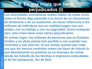 6. Es una crisis que tiene perjudicados (I) Las autoridades económicas suelen hablar de estas crisis como si fueran algo parecido a la avería de un mecanismo de fontanería o de un automóvil, sin hacer referencia a los millones de individuos que en realidad pagan con sus rentas, con su trabajo y con su seguridad. Como cualquier otra, esta crisis tiene unos claros perjudicados. En primer lugar, los millones de personas que en Estados Unidos y en otros países han perdido o van a perder sus viviendas y sus ahorros. O sus rentas, puesto que cada vez que los bancos centrales suben los tipos de interés lo que directamente se produce es un trasvase de rentas desde los bolsillo de las familias o empresas endeudadas al de los banqueros. Así de fácil. 