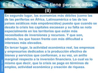 6. Es una crisis que tiene perjudicados (II) En segundo lugar, las economías más débiles (como las de las periferias en África, Latinoamérica o las de los países asiáticos más empobrecidos) puesto que cuando se desata la crisis los capitales escasean y su falta se nota especialmente en los territorios que están más necesitados de inversiones y recursos. Y que son, además, los que hacen frente con más dificultad a intereses más elevados. En tercer lugar, la actividad económica real, las empresas y empresarios dedicados a la producción efectiva de bienes y servicios que conforman, a su vez, un anillo marginal respecto a la inversión financiera. Lo cual es lo mismo que decir, que la crisis se paga en términos de empleo, actividad económica y creación de riqueza. 