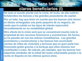 7. Pero la crisis tiene también unos claros beneficiarios (I) No todo el mundo pierde con la crisis. Al revés, de ella saldrán fortalecidos los bancos y los grandes poseedores de capital. Por un lado, hay que tener en cuenta que los bancos solo tienen en títulos arriesgados una parte pequeña de su negocio, de modo que la subida en los tipos de interés repercutirá favorablemente en su rentabilidad global. Otro efecto de la crisis será que se concentrará mucho más la propiedad de los recursos financieros y económicos. De hecho, ya ha pasado así con los activos inmobiliarios.  Los grandes promotores y constructoras y los bancos han acumulado cientos de miles de viviendas y terrenos que en gran parte han financiado gratis gracias a la burbuja que ellos mismos han contribuido a crear. Se calcula, por ejemplo, que los bancos han adquirido alrededor de la mitad del suelo urbanizable puesto a la venta en España en los últimos quince años. 