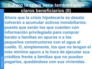 7. Pero la crisis tiene también unos claros beneficiarios (II) Ahora que la crisis hipotecaria se desata volverán a acumular activos inmobiliarios puesto que serán los que cuenten con información privilegiada para comprar barato a familias en apuros o a los pequeños constructores con el agua al cuello. O, simplemente, los que no tengan el más mínimo apuro a la hora de ejecutar sus créditos frente a familias que no puedan pagarlos, quedándose con sus viviendas. 