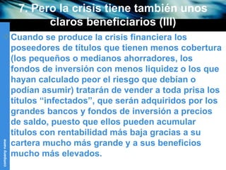 7. Pero la crisis tiene también unos claros beneficiarios (III) Cuando se produce la crisis financiera los poseedores de títulos que tienen menos cobertura (los pequeños o medianos ahorradores, los fondos de inversión con menos liquidez o los que hayan calculado peor el riesgo que debían o podían asumir) tratarán de vender a toda prisa los títulos “infectados”, que serán adquiridos por los grandes bancos y fondos de inversión a precios de saldo, puesto que ellos pueden acumular títulos con rentabilidad más baja gracias a su cartera mucho más grande y a sus beneficios mucho más elevados. 