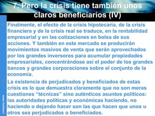 7. Pero la crisis tiene también unos claros beneficiarios (IV) Finalmente, el efecto de la crisis hipotecaria, de la crisis financiera y de la crisis real se traduce, en la rentabilidad empresarial y en las cotizaciones en bolsa de sus acciones. Y también en este mercado se producirán movimientos masivos de venta que serán aprovechados por los grandes inversores para acumular propiedades empresariales, concentrándose así el poder de los grandes bancos y grandes corporaciones sobre el conjunto de la economía. La existencia de perjudicados y beneficiados de estas crisis es lo que demuestra claramente que no son meras cuestiones “técnicas” sino auténticos asuntos políticos: las autoridades políticas y económicas haciendo, no haciendo o dejando hacer son las que hacen que unos u otros sea perjudicados o beneficiados. 