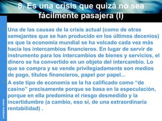 8. Es una crisis que quizá no sea fácilmente pasajera (I) Una de las causas de la crisis actual (como de otras semejantes que se han producido en los últimos decenios) es que la economía mundial se ha volcado cada vez más hacia los intercambios financieros. En lugar de servir de instrumento para los intercambios de bienes y servicios, el dinero se ha convertido en un objeto del intercambio. Lo que se compra y se vende privilegiadamente son medios de pago, títulos financieros, papel por papel...  A este tipo de economía se la ha calificado como “de casino” precisamente porque se basa en la especulación, porque en ella predomina el riesgo desmedido y la incertidumbre (a cambio, eso sí, de una extraordinaria rentabilidad) . 