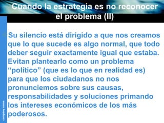 Cuando la estrategia es no reconocer el problema (II) Su silencio está dirigido a que nos creamos que lo que sucede es algo normal, que todo deber seguir exactamente igual que estaba. Evitan plantearlo como un problema “político” (que es lo que en realidad es) para que los ciudadanos no nos pronunciemos sobre sus causas, responsabilidades y soluciones primando los intereses económicos de los más poderosos. 
