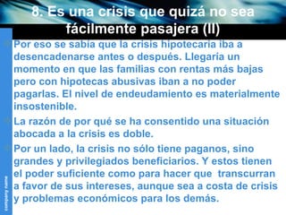 8. Es una crisis que quizá no sea fácilmente pasajera (II) Por eso se sabía que la crisis hipotecaria iba a desencadenarse antes o después. Llegaría un momento en que las familias con rentas más bajas pero con hipotecas abusivas iban a no poder pagarlas. El nivel de endeudamiento es materialmente insostenible.  La razón de por qué se ha consentido una situación abocada a la crisis es doble. Por un lado, la crisis no sólo tiene paganos, sino grandes y privilegiados beneficiarios. Y estos tienen el poder suficiente como para hacer que  transcurran a favor de sus intereses, aunque sea a costa de crisis y problemas económicos para los demás. 