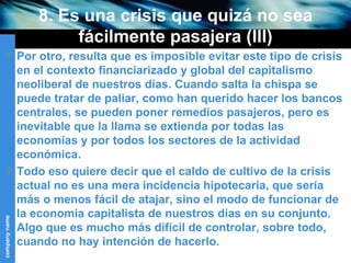 8. Es una crisis que quizá no sea fácilmente pasajera (III) Por otro, resulta que es imposible evitar este tipo de crisis en el contexto financiarizado y global del capitalismo neoliberal de nuestros días. Cuando salta la chispa se puede tratar de paliar, como han querido hacer los bancos centrales, se pueden poner remedios pasajeros, pero es inevitable que la llama se extienda por todas las economías y por todos los sectores de la actividad económica. Todo eso quiere decir que el caldo de cultivo de la crisis actual no es una mera incidencia hipotecaria, que sería más o menos fácil de atajar, sino el modo de funcionar de la economía capitalista de nuestros días en su conjunto. Algo que es mucho más difícil de controlar, sobre todo, cuando no hay intención de hacerlo. 