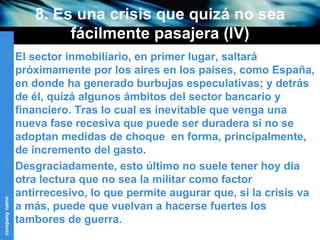 8. Es una crisis que quizá no sea fácilmente pasajera (IV) El sector inmobiliario, en primer lugar, saltará próximamente por los aires en los países, como España, en donde ha generado burbujas especulativas; y detrás de él, quizá algunos ámbitos del sector bancario y financiero. Tras lo cual es inevitable que venga una nueva fase recesiva que puede ser duradera si no se adoptan medidas de choque  en forma, principalmente, de incremento del gasto. Desgraciadamente, esto último no suele tener hoy día otra lectura que no sea la militar como factor antirrecesivo, lo que permite augurar que, si la crisis va a más, puede que vuelvan a hacerse fuertes los tambores de guerra. 