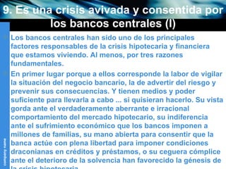 9. Es una crisis avivada y consentida por los bancos centrales (I) Los bancos centrales han sido uno de los principales factores responsables de la crisis hipotecaria y financiera que estamos viviendo. Al menos, por tres razones fundamentales. En primer lugar porque a ellos corresponde la labor de vigilar la situación del negocio bancario, la de advertir del riesgo y prevenir sus consecuencias. Y tienen medios y poder suficiente para llevarla a cabo ... si quisieran hacerlo. Su vista gorda ante el verdaderamente aberrante e irracional comportamiento del mercado hipotecario, su indiferencia ante el sufrimiento económico que los bancos imponen a millones de familias, su mano abierta para consentir que la banca actúe con plena libertad para imponer condiciones draconianas en créditos y préstamos, o su ceguera cómplice ante el deterioro de la solvencia han favorecido la génesis de la crisis hipotecaria. 