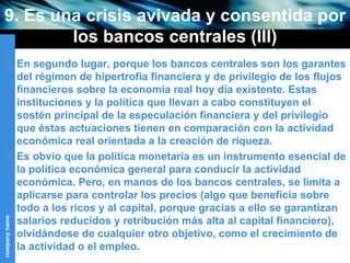 9. Es una crisis avivada y consentida por los bancos centrales (III) En segundo lugar, porque los bancos centrales son los garantes del régimen de hipertrofia financiera y de privilegio de los flujos financieros sobre la economía real hoy día existente. Estas instituciones y la política que llevan a cabo constituyen el sostén principal de la especulación financiera y del privilegio que éstas actuaciones tienen en comparación con la actividad económica real orientada a la creación de riqueza. Es obvio que la política monetaria es un instrumento esencial de la política económica general para conducir la actividad económica. Pero, en manos de los bancos centrales, se limita a aplicarse para controlar los precios (algo que beneficia sobre todo a los ricos y al capital, porque gracias a ello se garantizan salarios reducidos y retribución más alta al capital financiero), olvidándose de cualquier otro objetivo, como el crecimiento de la actividad o el empleo.  