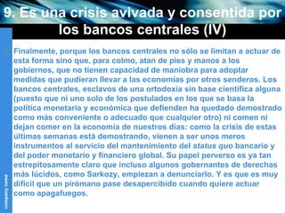 9. Es una crisis avivada y consentida por los bancos centrales (IV) Finalmente, porque los bancos centrales no sólo se limitan a actuar de esta forma sino que, para colmo, atan de pies y manos a los gobiernos, que no tienen capacidad de maniobra para adoptar medidas que pudieran llevar a las economías por otros senderos. Los bancos centrales, esclavos de una ortodoxia sin base científica alguna (puesto que ni uno solo de los postulados en los que se basa la política monetaria y económica que defienden ha quedado demostrado como más conveniente o adecuado que cualquier otro) ni comen ni dejan comer en la economía de nuestros días: como la crisis de estas últimas semanas está demostrando, vienen a ser unos meros instrumentos al servicio del mantenimiento del  status quo  bancario y del poder monetario y financiero global. Su papel perverso es ya tan estrepitosamente claro que incluso algunos gobernantes de derechas más lúcidos, como Sarkozy, empiezan a denunciarlo. Y es que es muy difícil que un pirómano pase desapercibido cuando quiere actuar como apagafuegos. 