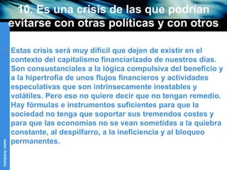 10. Es una crisis de las que podrían evitarse con otras políticas y con otros objetivos sociales (I) Estas crisis será muy difícil que dejen de existir en el contexto del capitalismo financiarizado de nuestros días. Son consustanciales a la lógica compulsiva del beneficio y a la hipertrofia de unos flujos financieros y actividades especulativas que son intrínsecamente inestables y volátiles. Pero eso no quiere decir que no tengan remedio. Hay fórmulas e instrumentos suficientes para que la sociedad no tenga que soportar sus tremendos costes y para que las economías no se vean sometidas a la quiebra constante, al despilfarro, a la ineficiencia y al bloqueo permanentes. 