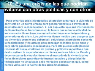 10. Es una crisis de las que podrían evitarse con otras políticas y con otros objetivos sociales (I) - Para evitar las crisis hipotecarias es preciso evitar que la vivienda se convierta en un activo creado para generar beneficio a través de la acumulación y la especulación. Y, por supuesto, que sus instrumentos de financiación se transformen en la fuente que nutre la actividad de los mercados financieros secundarios intrínsecamente inestables y generadores de crisis. Los gobiernos tienen medios para asegurar que las viviendas sean lo que deben ser, soluciones al problema social de la habitabilidad, y no activos para canalizar el ahorro de los ricos y para labrar ganancias especulativas. Para ello pueden establecerse reservas de suelo, controles de precios y políticas impositivas que desincentiven la especulación con bienes sociales básicos. Puede y debe romperse la vinculación entre el mercado de la vivienda y los flujos financieros garantizando fuentes estables y asequibles de financiación no vinculadas a los mercados secundarios que, como hemos visto, son la fuente de las crisis financieras. 
