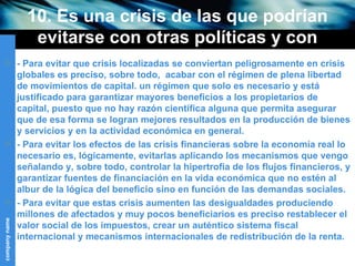 10. Es una crisis de las que podrían evitarse con otras políticas y con otros objetivos sociales (III) - Para evitar que crisis localizadas se conviertan peligrosamente en crisis globales es preciso, sobre todo,  acabar con el régimen de plena libertad de movimientos de capital. un régimen que solo es necesario y está justificado para garantizar mayores beneficios a los propietarios de capital, puesto que no hay razón científica alguna que permita asegurar que de esa forma se logran mejores resultados en la producción de bienes y servicios y en la actividad económica en general.  - Para evitar los efectos de las crisis financieras sobre la economía real lo necesario es, lógicamente, evitarlas aplicando los mecanismos que vengo señalando y, sobre todo, controlar la hipertrofia de los flujos financieros, y garantizar fuentes de financiación en la vida económica que no estén al albur de la lógica del beneficio sino en función de las demandas sociales. - Para evitar que estas crisis aumenten las desigualdades produciendo millones de afectados y muy pocos beneficiarios es preciso restablecer el valor social de los impuestos, crear un auténtico sistema fiscal internacional y mecanismos internacionales de redistribución de la renta. 