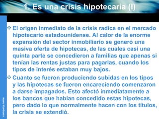 1. Es una crisis hipotecaria (I) El origen inmediato de la crisis radica en el mercado hipotecario estadounidense. Al calor de la enorme expansión del sector inmobiliario se generó una masiva oferta de hipotecas, de las cuales casi una quinta parte se concedieron a familias que apenas si tenían las rentas justas para pagarlas, cuando los tipos de interés estaban muy bajos.  Cuanto se fueron produciendo subidas en los tipos y las hipotecas se fueron encareciendo comenzaron a darse impagados. Esto afectó inmediatamente a los bancos que habían concedido estas hipotecas, pero dado lo que normalmente hacen con los títulos, la crisis se extendió. 