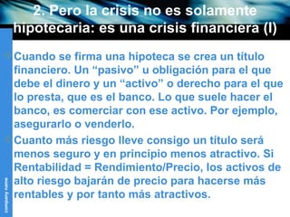 2. Pero la crisis no es solamente hipotecaria: es una crisis financiera (I) Cuando se firma una hipoteca se crea un título financiero. Un “pasivo” u obligación para el que debe el dinero y un “activo” o derecho para el que lo presta, que es el banco. Lo que suele hacer el banco, es comerciar con ese activo. Por ejemplo, asegurarlo o venderlo.  Cuanto más riesgo lleve consigo un título será menos seguro y en principio menos atractivo. Si Rentabilidad = Rendimiento/Precio, los activos de alto riesgo bajarán de precio para hacerse más rentables y por tanto más atractivos.  